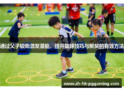 通过父子较劲激发潜能，提升篮球技巧与默契的有效方法