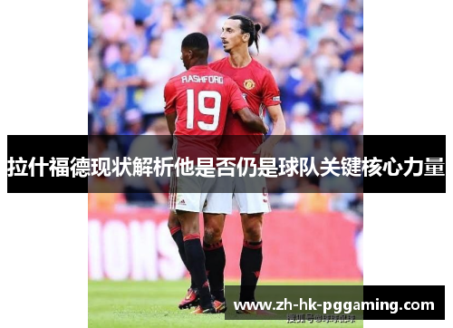 拉什福德现状解析他是否仍是球队关键核心力量