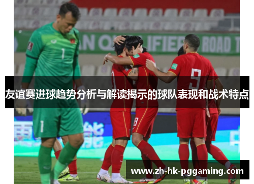 友谊赛进球趋势分析与解读揭示的球队表现和战术特点 友谊赛进球趋势分析与解读揭示的球队表现和战术特点