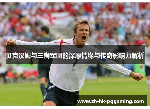 贝克汉姆与三狮军团的深厚情缘与传奇影响力解析