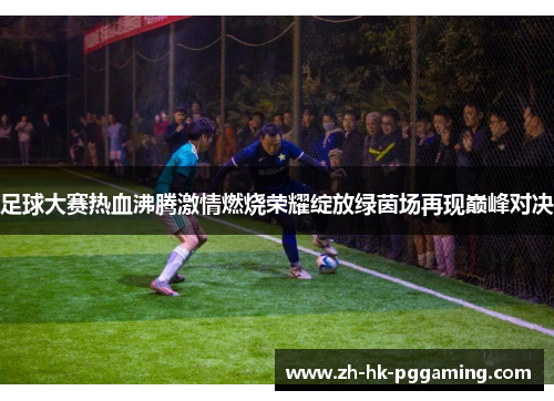 足球大赛热血沸腾激情燃烧荣耀绽放绿茵场再现巅峰对决