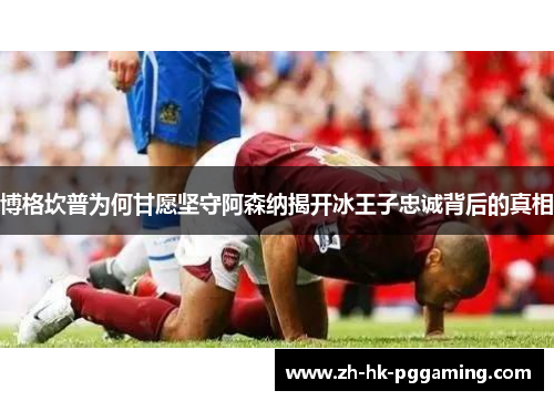 博格坎普为何甘愿坚守阿森纳揭开冰王子忠诚背后的真相
