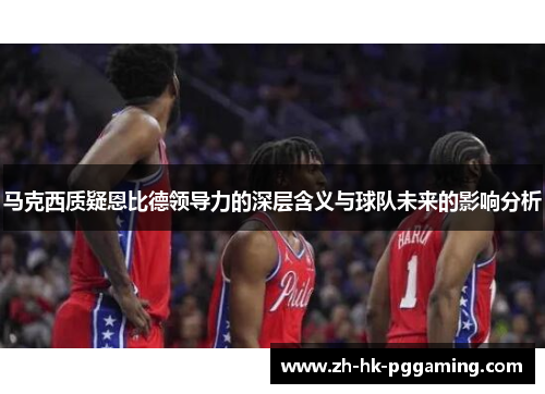 马克西质疑恩比德领导力的深层含义与球队未来的影响分析