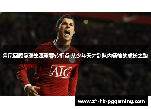 鲁尼回顾曼联生涯重要转折点 从少年天才到队内领袖的成长之路