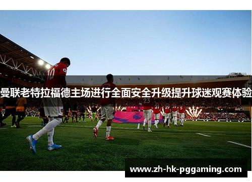 曼联老特拉福德主场进行全面安全升级提升球迷观赛体验 曼联老特拉福德主场进行全面安全升级提升球迷观赛体验