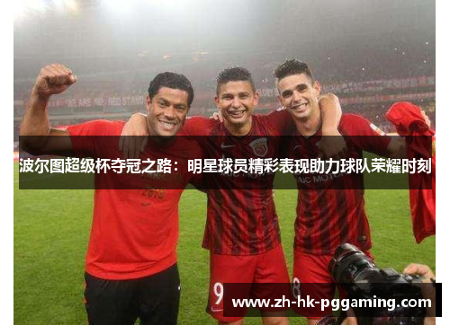 波尔图超级杯夺冠之路：明星球员精彩表现助力球队荣耀时刻